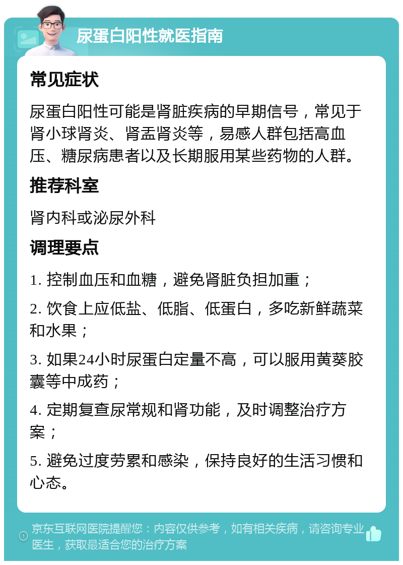 尿蛋白阳性就医指南 常见症状 尿蛋白阳性可能是肾脏疾病的早期信号，常见于肾小球肾炎、肾盂肾炎等，易感人群包括高血压、糖尿病患者以及长期服用某些药物的人群。 推荐科室 肾内科或泌尿外科 调理要点 1. 控制血压和血糖，避免肾脏负担加重； 2. 饮食上应低盐、低脂、低蛋白，多吃新鲜蔬菜和水果； 3. 如果24小时尿蛋白定量不高，可以服用黄葵胶囊等中成药； 4. 定期复查尿常规和肾功能，及时调整治疗方案； 5. 避免过度劳累和感染，保持良好的生活习惯和心态。