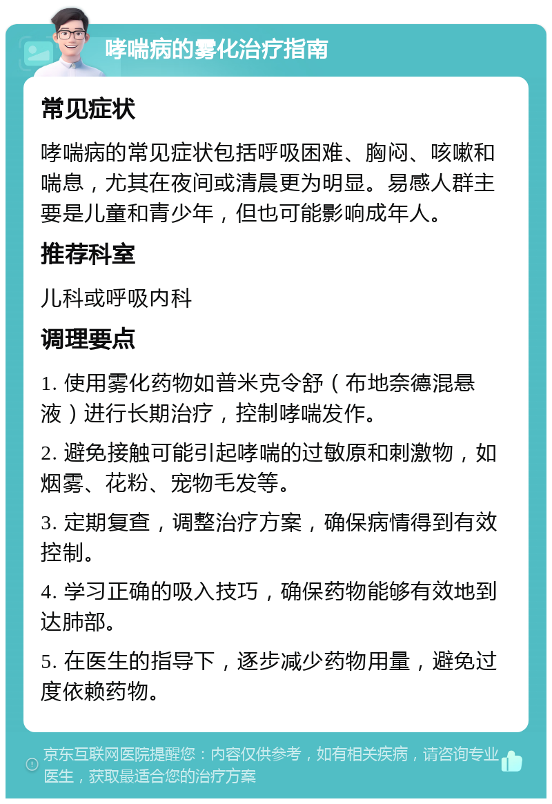 哮喘病的雾化治疗指南 常见症状 哮喘病的常见症状包括呼吸困难、胸闷、咳嗽和喘息，尤其在夜间或清晨更为明显。易感人群主要是儿童和青少年，但也可能影响成年人。 推荐科室 儿科或呼吸内科 调理要点 1. 使用雾化药物如普米克令舒（布地奈德混悬液）进行长期治疗，控制哮喘发作。 2. 避免接触可能引起哮喘的过敏原和刺激物，如烟雾、花粉、宠物毛发等。 3. 定期复查，调整治疗方案，确保病情得到有效控制。 4. 学习正确的吸入技巧，确保药物能够有效地到达肺部。 5. 在医生的指导下，逐步减少药物用量，避免过度依赖药物。