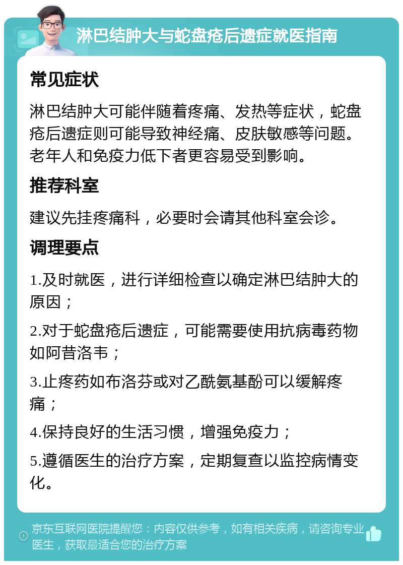 淋巴结肿大与蛇盘疮后遗症就医指南 常见症状 淋巴结肿大可能伴随着疼痛、发热等症状，蛇盘疮后遗症则可能导致神经痛、皮肤敏感等问题。老年人和免疫力低下者更容易受到影响。 推荐科室 建议先挂疼痛科，必要时会请其他科室会诊。 调理要点 1.及时就医，进行详细检查以确定淋巴结肿大的原因； 2.对于蛇盘疮后遗症，可能需要使用抗病毒药物如阿昔洛韦； 3.止疼药如布洛芬或对乙酰氨基酚可以缓解疼痛； 4.保持良好的生活习惯，增强免疫力； 5.遵循医生的治疗方案，定期复查以监控病情变化。