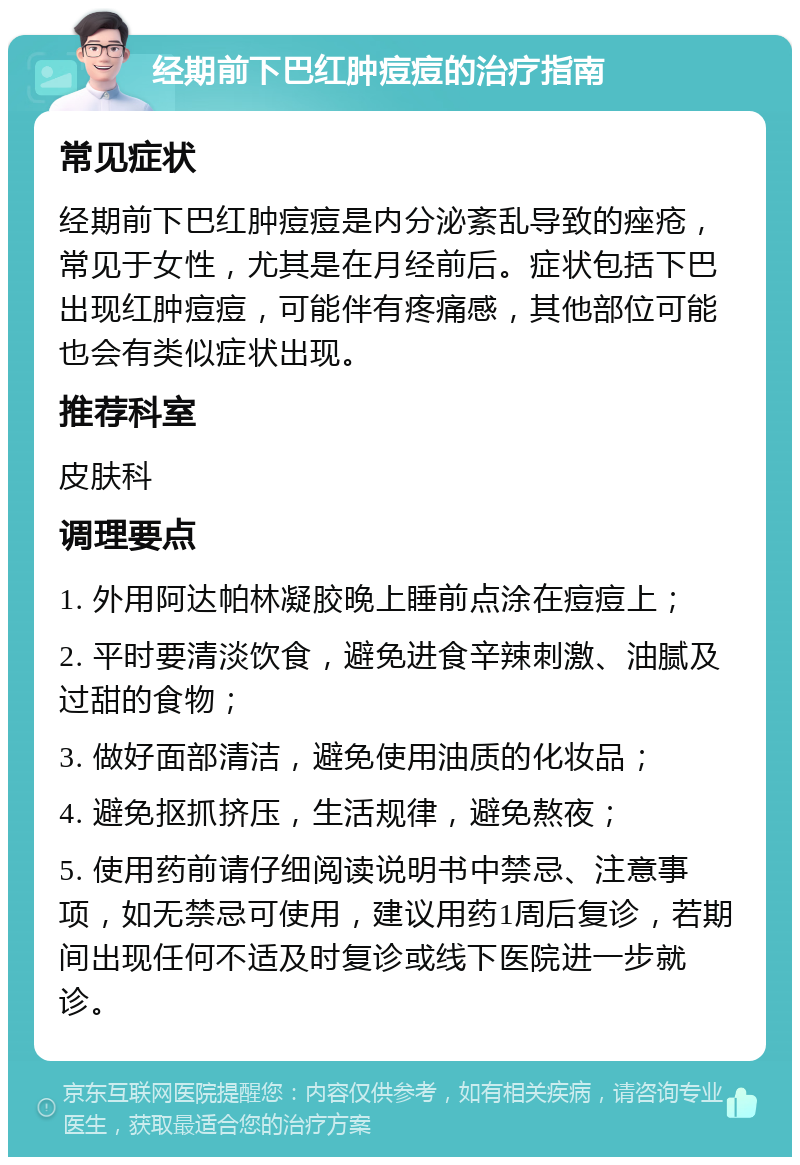 经期前下巴红肿痘痘的治疗指南 常见症状 经期前下巴红肿痘痘是内分泌紊乱导致的痤疮，常见于女性，尤其是在月经前后。症状包括下巴出现红肿痘痘，可能伴有疼痛感，其他部位可能也会有类似症状出现。 推荐科室 皮肤科 调理要点 1. 外用阿达帕林凝胶晚上睡前点涂在痘痘上； 2. 平时要清淡饮食，避免进食辛辣刺激、油腻及过甜的食物； 3. 做好面部清洁，避免使用油质的化妆品； 4. 避免抠抓挤压，生活规律，避免熬夜； 5. 使用药前请仔细阅读说明书中禁忌、注意事项，如无禁忌可使用，建议用药1周后复诊，若期间出现任何不适及时复诊或线下医院进一步就诊。