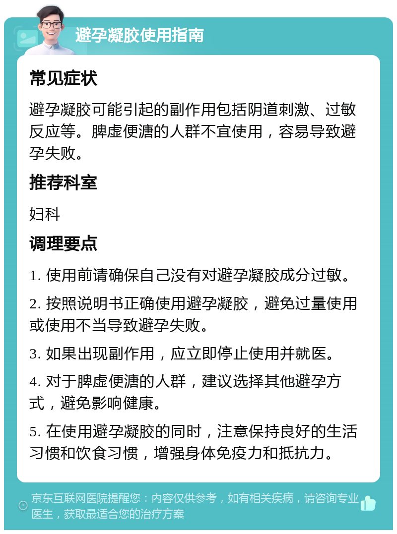 避孕凝胶使用指南 常见症状 避孕凝胶可能引起的副作用包括阴道刺激、过敏反应等。脾虚便溏的人群不宜使用，容易导致避孕失败。 推荐科室 妇科 调理要点 1. 使用前请确保自己没有对避孕凝胶成分过敏。 2. 按照说明书正确使用避孕凝胶，避免过量使用或使用不当导致避孕失败。 3. 如果出现副作用，应立即停止使用并就医。 4. 对于脾虚便溏的人群，建议选择其他避孕方式，避免影响健康。 5. 在使用避孕凝胶的同时，注意保持良好的生活习惯和饮食习惯，增强身体免疫力和抵抗力。