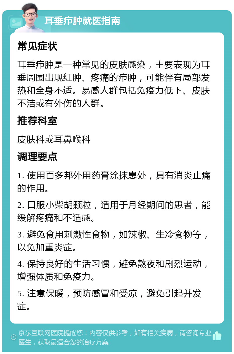 耳垂疖肿就医指南 常见症状 耳垂疖肿是一种常见的皮肤感染，主要表现为耳垂周围出现红肿、疼痛的疖肿，可能伴有局部发热和全身不适。易感人群包括免疫力低下、皮肤不洁或有外伤的人群。 推荐科室 皮肤科或耳鼻喉科 调理要点 1. 使用百多邦外用药膏涂抹患处，具有消炎止痛的作用。 2. 口服小柴胡颗粒，适用于月经期间的患者，能缓解疼痛和不适感。 3. 避免食用刺激性食物，如辣椒、生冷食物等，以免加重炎症。 4. 保持良好的生活习惯，避免熬夜和剧烈运动，增强体质和免疫力。 5. 注意保暖，预防感冒和受凉，避免引起并发症。