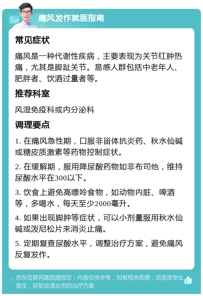 痛风发作就医指南 常见症状 痛风是一种代谢性疾病，主要表现为关节红肿热痛，尤其是脚趾关节。易感人群包括中老年人、肥胖者、饮酒过量者等。 推荐科室 风湿免疫科或内分泌科 调理要点 1. 在痛风急性期，口服非甾体抗炎药、秋水仙碱或糖皮质激素等药物控制症状。 2. 在缓解期，服用降尿酸药物如非布司他，维持尿酸水平在300以下。 3. 饮食上避免高嘌呤食物，如动物内脏、啤酒等，多喝水，每天至少2000毫升。 4. 如果出现脚肿等症状，可以小剂量服用秋水仙碱或泼尼松片来消炎止痛。 5. 定期复查尿酸水平，调整治疗方案，避免痛风反复发作。