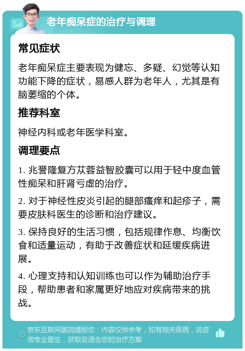 老年痴呆症的治疗与调理 常见症状 老年痴呆症主要表现为健忘、多疑、幻觉等认知功能下降的症状，易感人群为老年人，尤其是有脑萎缩的个体。 推荐科室 神经内科或老年医学科室。 调理要点 1. 兆誉隆复方苁蓉益智胶囊可以用于轻中度血管性痴呆和肝肾亏虚的治疗。 2. 对于神经性皮炎引起的腿部瘙痒和起疹子，需要皮肤科医生的诊断和治疗建议。 3. 保持良好的生活习惯，包括规律作息、均衡饮食和适量运动，有助于改善症状和延缓疾病进展。 4. 心理支持和认知训练也可以作为辅助治疗手段，帮助患者和家属更好地应对疾病带来的挑战。