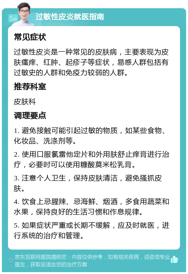 过敏性皮炎就医指南 常见症状 过敏性皮炎是一种常见的皮肤病，主要表现为皮肤瘙痒、红肿、起疹子等症状，易感人群包括有过敏史的人群和免疫力较弱的人群。 推荐科室 皮肤科 调理要点 1. 避免接触可能引起过敏的物质，如某些食物、化妆品、洗涤剂等。 2. 使用口服氯雷他定片和外用肤舒止痒膏进行治疗，必要时可以使用糠酸莫米松乳膏。 3. 注意个人卫生，保持皮肤清洁，避免搔抓皮肤。 4. 饮食上忌腥辣、忌海鲜、烟酒，多食用蔬菜和水果，保持良好的生活习惯和作息规律。 5. 如果症状严重或长期不缓解，应及时就医，进行系统的治疗和管理。