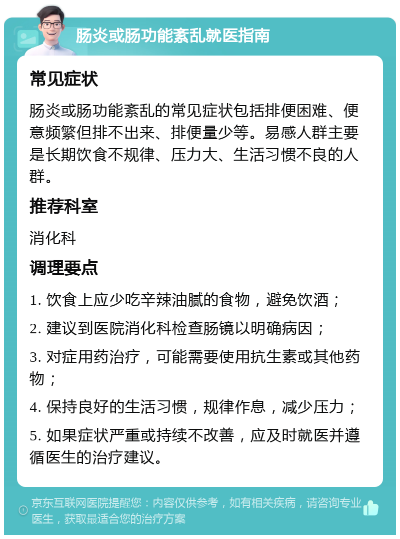 肠炎或肠功能紊乱就医指南 常见症状 肠炎或肠功能紊乱的常见症状包括排便困难、便意频繁但排不出来、排便量少等。易感人群主要是长期饮食不规律、压力大、生活习惯不良的人群。 推荐科室 消化科 调理要点 1. 饮食上应少吃辛辣油腻的食物，避免饮酒； 2. 建议到医院消化科检查肠镜以明确病因； 3. 对症用药治疗，可能需要使用抗生素或其他药物； 4. 保持良好的生活习惯，规律作息，减少压力； 5. 如果症状严重或持续不改善，应及时就医并遵循医生的治疗建议。