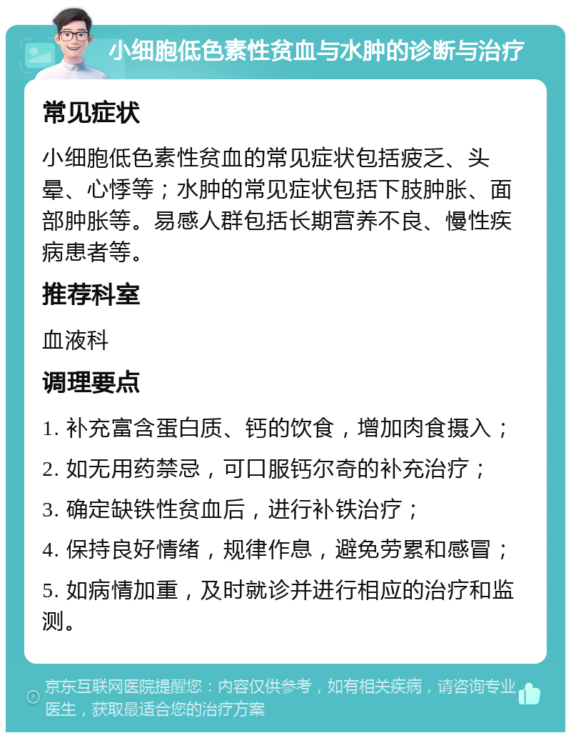 小细胞低色素性贫血与水肿的诊断与治疗 常见症状 小细胞低色素性贫血的常见症状包括疲乏、头晕、心悸等；水肿的常见症状包括下肢肿胀、面部肿胀等。易感人群包括长期营养不良、慢性疾病患者等。 推荐科室 血液科 调理要点 1. 补充富含蛋白质、钙的饮食，增加肉食摄入； 2. 如无用药禁忌，可口服钙尔奇的补充治疗； 3. 确定缺铁性贫血后，进行补铁治疗； 4. 保持良好情绪，规律作息，避免劳累和感冒； 5. 如病情加重，及时就诊并进行相应的治疗和监测。