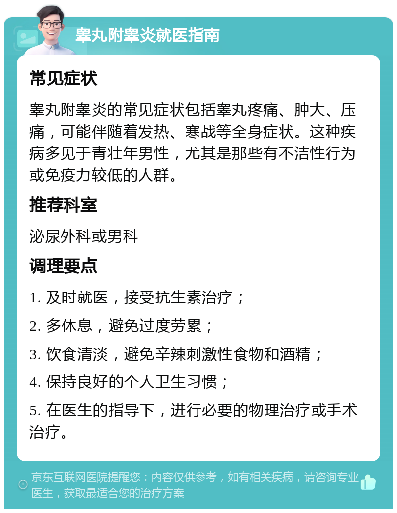 睾丸附睾炎就医指南 常见症状 睾丸附睾炎的常见症状包括睾丸疼痛、肿大、压痛，可能伴随着发热、寒战等全身症状。这种疾病多见于青壮年男性，尤其是那些有不洁性行为或免疫力较低的人群。 推荐科室 泌尿外科或男科 调理要点 1. 及时就医，接受抗生素治疗； 2. 多休息，避免过度劳累； 3. 饮食清淡，避免辛辣刺激性食物和酒精； 4. 保持良好的个人卫生习惯； 5. 在医生的指导下，进行必要的物理治疗或手术治疗。