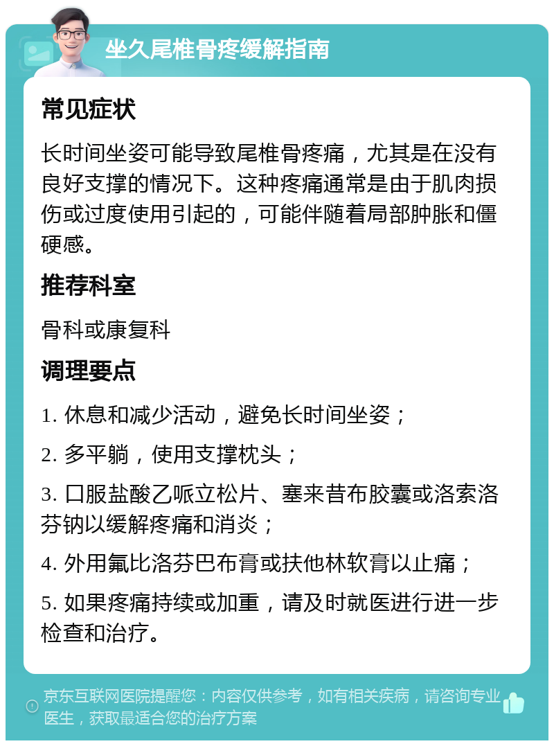 坐久尾椎骨疼缓解指南 常见症状 长时间坐姿可能导致尾椎骨疼痛，尤其是在没有良好支撑的情况下。这种疼痛通常是由于肌肉损伤或过度使用引起的，可能伴随着局部肿胀和僵硬感。 推荐科室 骨科或康复科 调理要点 1. 休息和减少活动，避免长时间坐姿； 2. 多平躺，使用支撑枕头； 3. 口服盐酸乙哌立松片、塞来昔布胶囊或洛索洛芬钠以缓解疼痛和消炎； 4. 外用氟比洛芬巴布膏或扶他林软膏以止痛； 5. 如果疼痛持续或加重，请及时就医进行进一步检查和治疗。