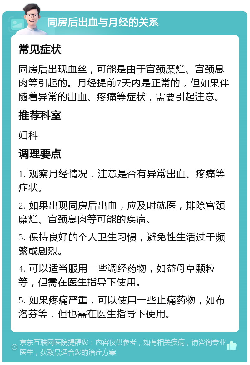 同房后出血与月经的关系 常见症状 同房后出现血丝，可能是由于宫颈糜烂、宫颈息肉等引起的。月经提前7天内是正常的，但如果伴随着异常的出血、疼痛等症状，需要引起注意。 推荐科室 妇科 调理要点 1. 观察月经情况，注意是否有异常出血、疼痛等症状。 2. 如果出现同房后出血，应及时就医，排除宫颈糜烂、宫颈息肉等可能的疾病。 3. 保持良好的个人卫生习惯，避免性生活过于频繁或剧烈。 4. 可以适当服用一些调经药物，如益母草颗粒等，但需在医生指导下使用。 5. 如果疼痛严重，可以使用一些止痛药物，如布洛芬等，但也需在医生指导下使用。