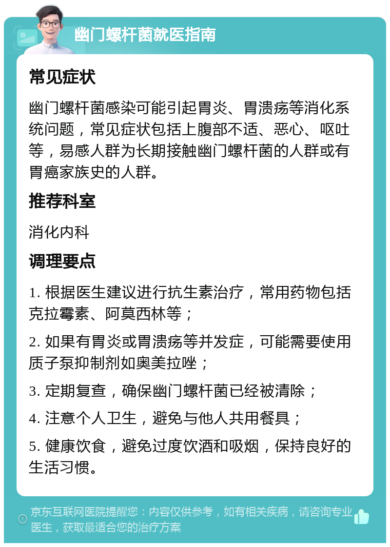 幽门螺杆菌就医指南 常见症状 幽门螺杆菌感染可能引起胃炎、胃溃疡等消化系统问题，常见症状包括上腹部不适、恶心、呕吐等，易感人群为长期接触幽门螺杆菌的人群或有胃癌家族史的人群。 推荐科室 消化内科 调理要点 1. 根据医生建议进行抗生素治疗，常用药物包括克拉霉素、阿莫西林等； 2. 如果有胃炎或胃溃疡等并发症，可能需要使用质子泵抑制剂如奥美拉唑； 3. 定期复查，确保幽门螺杆菌已经被清除； 4. 注意个人卫生，避免与他人共用餐具； 5. 健康饮食，避免过度饮酒和吸烟，保持良好的生活习惯。