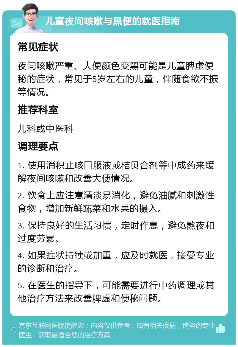 儿童夜间咳嗽与黑便的就医指南 常见症状 夜间咳嗽严重、大便颜色变黑可能是儿童脾虚便秘的症状，常见于5岁左右的儿童，伴随食欲不振等情况。 推荐科室 儿科或中医科 调理要点 1. 使用消积止咳口服液或桔贝合剂等中成药来缓解夜间咳嗽和改善大便情况。 2. 饮食上应注意清淡易消化，避免油腻和刺激性食物，增加新鲜蔬菜和水果的摄入。 3. 保持良好的生活习惯，定时作息，避免熬夜和过度劳累。 4. 如果症状持续或加重，应及时就医，接受专业的诊断和治疗。 5. 在医生的指导下，可能需要进行中药调理或其他治疗方法来改善脾虚和便秘问题。