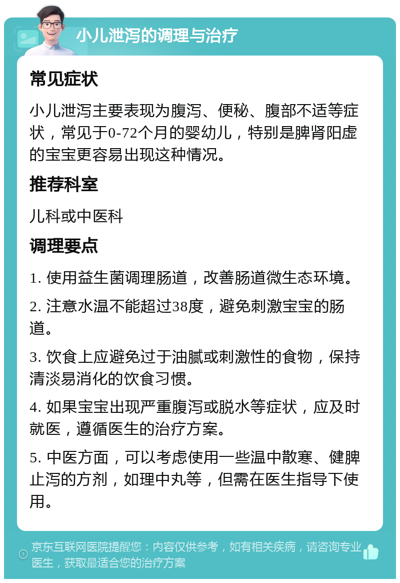 小儿泄泻的调理与治疗 常见症状 小儿泄泻主要表现为腹泻、便秘、腹部不适等症状，常见于0-72个月的婴幼儿，特别是脾肾阳虚的宝宝更容易出现这种情况。 推荐科室 儿科或中医科 调理要点 1. 使用益生菌调理肠道，改善肠道微生态环境。 2. 注意水温不能超过38度，避免刺激宝宝的肠道。 3. 饮食上应避免过于油腻或刺激性的食物，保持清淡易消化的饮食习惯。 4. 如果宝宝出现严重腹泻或脱水等症状，应及时就医，遵循医生的治疗方案。 5. 中医方面，可以考虑使用一些温中散寒、健脾止泻的方剂，如理中丸等，但需在医生指导下使用。