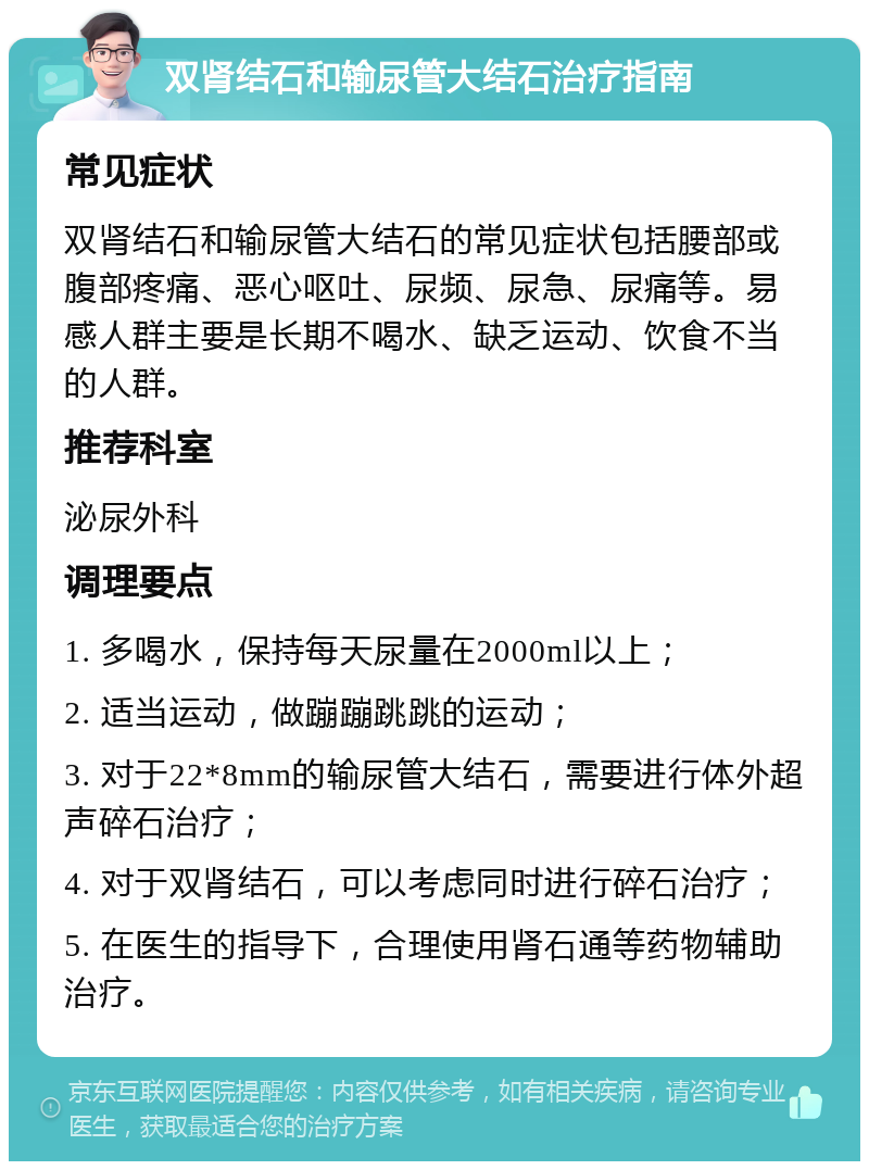 双肾结石和输尿管大结石治疗指南 常见症状 双肾结石和输尿管大结石的常见症状包括腰部或腹部疼痛、恶心呕吐、尿频、尿急、尿痛等。易感人群主要是长期不喝水、缺乏运动、饮食不当的人群。 推荐科室 泌尿外科 调理要点 1. 多喝水，保持每天尿量在2000ml以上； 2. 适当运动，做蹦蹦跳跳的运动； 3. 对于22*8mm的输尿管大结石，需要进行体外超声碎石治疗； 4. 对于双肾结石，可以考虑同时进行碎石治疗； 5. 在医生的指导下，合理使用肾石通等药物辅助治疗。