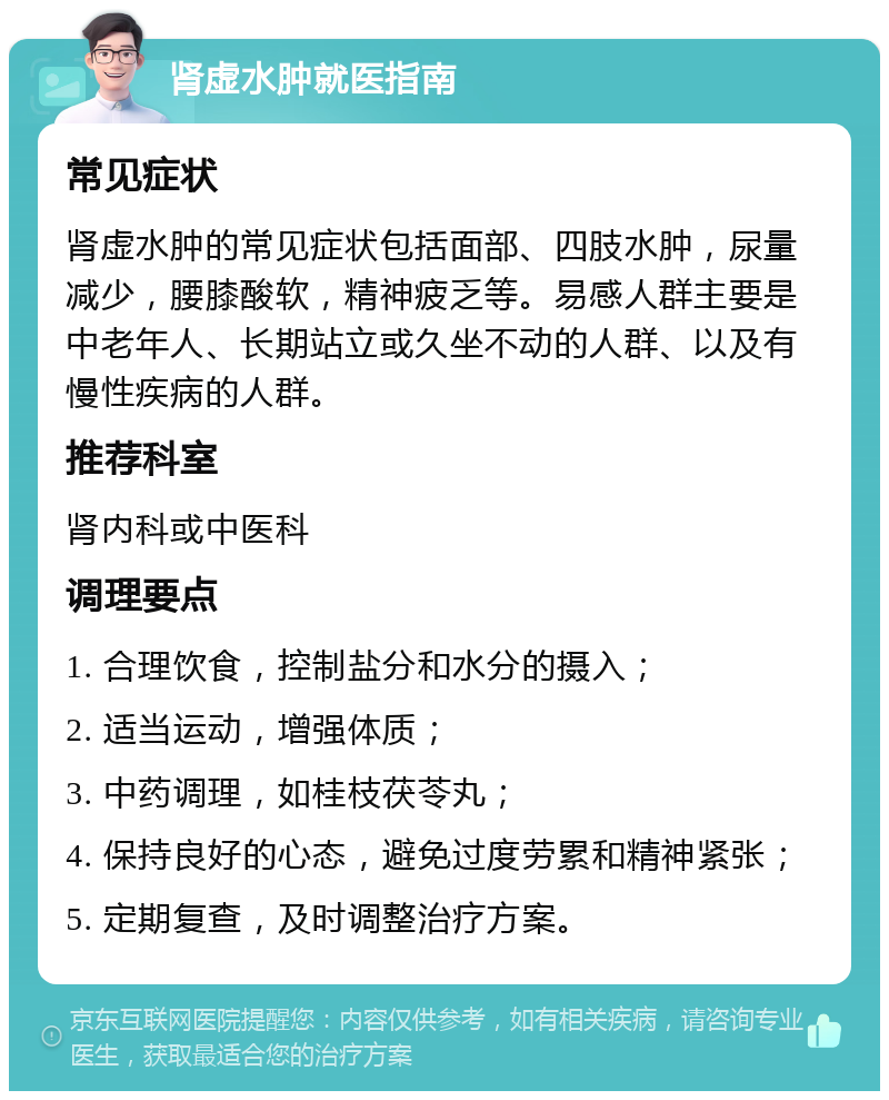 肾虚水肿就医指南 常见症状 肾虚水肿的常见症状包括面部、四肢水肿，尿量减少，腰膝酸软，精神疲乏等。易感人群主要是中老年人、长期站立或久坐不动的人群、以及有慢性疾病的人群。 推荐科室 肾内科或中医科 调理要点 1. 合理饮食，控制盐分和水分的摄入； 2. 适当运动，增强体质； 3. 中药调理，如桂枝茯苓丸； 4. 保持良好的心态，避免过度劳累和精神紧张； 5. 定期复查，及时调整治疗方案。