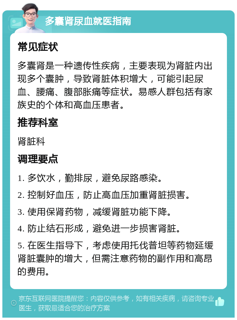 多囊肾尿血就医指南 常见症状 多囊肾是一种遗传性疾病，主要表现为肾脏内出现多个囊肿，导致肾脏体积增大，可能引起尿血、腰痛、腹部胀痛等症状。易感人群包括有家族史的个体和高血压患者。 推荐科室 肾脏科 调理要点 1. 多饮水，勤排尿，避免尿路感染。 2. 控制好血压，防止高血压加重肾脏损害。 3. 使用保肾药物，减缓肾脏功能下降。 4. 防止结石形成，避免进一步损害肾脏。 5. 在医生指导下，考虑使用托伐普坦等药物延缓肾脏囊肿的增大，但需注意药物的副作用和高昂的费用。