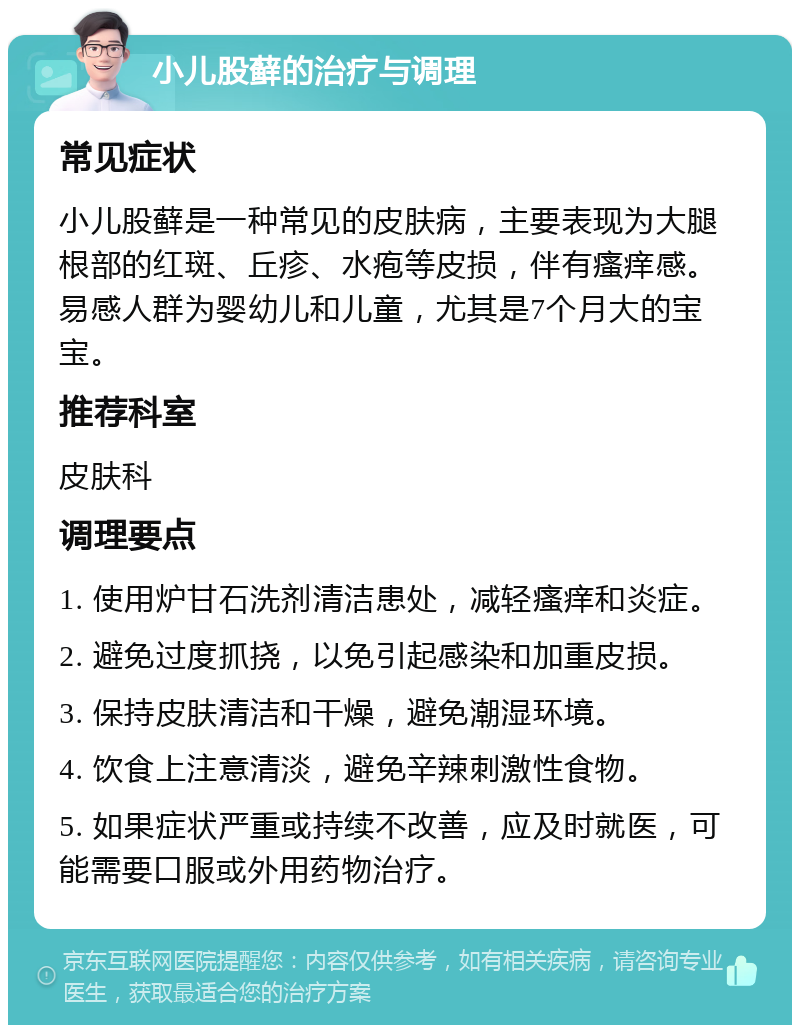 小儿股藓的治疗与调理 常见症状 小儿股藓是一种常见的皮肤病，主要表现为大腿根部的红斑、丘疹、水疱等皮损，伴有瘙痒感。易感人群为婴幼儿和儿童，尤其是7个月大的宝宝。 推荐科室 皮肤科 调理要点 1. 使用炉甘石洗剂清洁患处，减轻瘙痒和炎症。 2. 避免过度抓挠，以免引起感染和加重皮损。 3. 保持皮肤清洁和干燥，避免潮湿环境。 4. 饮食上注意清淡，避免辛辣刺激性食物。 5. 如果症状严重或持续不改善，应及时就医，可能需要口服或外用药物治疗。