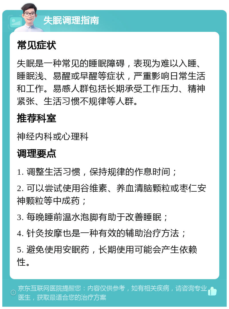 失眠调理指南 常见症状 失眠是一种常见的睡眠障碍，表现为难以入睡、睡眠浅、易醒或早醒等症状，严重影响日常生活和工作。易感人群包括长期承受工作压力、精神紧张、生活习惯不规律等人群。 推荐科室 神经内科或心理科 调理要点 1. 调整生活习惯，保持规律的作息时间； 2. 可以尝试使用谷维素、养血清脑颗粒或枣仁安神颗粒等中成药； 3. 每晚睡前温水泡脚有助于改善睡眠； 4. 针灸按摩也是一种有效的辅助治疗方法； 5. 避免使用安眠药，长期使用可能会产生依赖性。