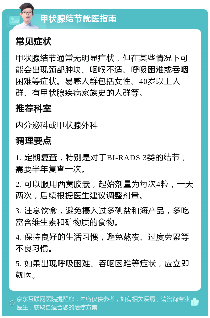 甲状腺结节就医指南 常见症状 甲状腺结节通常无明显症状，但在某些情况下可能会出现颈部肿块、咽喉不适、呼吸困难或吞咽困难等症状。易感人群包括女性、40岁以上人群、有甲状腺疾病家族史的人群等。 推荐科室 内分泌科或甲状腺外科 调理要点 1. 定期复查，特别是对于BI-RADS 3类的结节，需要半年复查一次。 2. 可以服用西黄胶囊，起始剂量为每次4粒，一天两次，后续根据医生建议调整剂量。 3. 注意饮食，避免摄入过多碘盐和海产品，多吃富含维生素和矿物质的食物。 4. 保持良好的生活习惯，避免熬夜、过度劳累等不良习惯。 5. 如果出现呼吸困难、吞咽困难等症状，应立即就医。