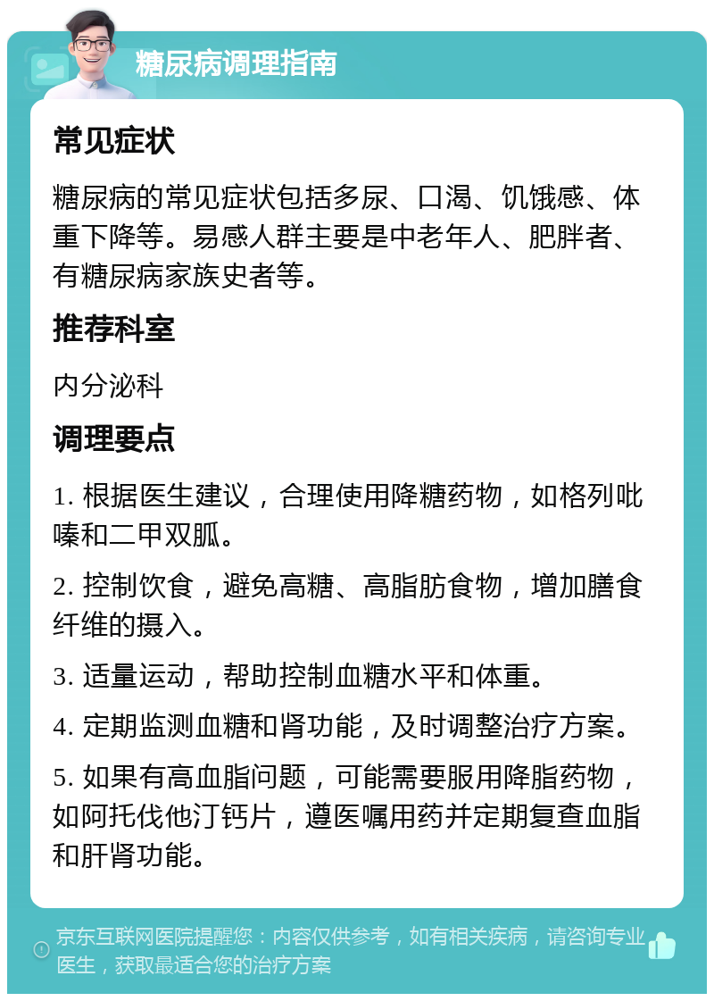 糖尿病调理指南 常见症状 糖尿病的常见症状包括多尿、口渴、饥饿感、体重下降等。易感人群主要是中老年人、肥胖者、有糖尿病家族史者等。 推荐科室 内分泌科 调理要点 1. 根据医生建议，合理使用降糖药物，如格列吡嗪和二甲双胍。 2. 控制饮食，避免高糖、高脂肪食物，增加膳食纤维的摄入。 3. 适量运动，帮助控制血糖水平和体重。 4. 定期监测血糖和肾功能，及时调整治疗方案。 5. 如果有高血脂问题，可能需要服用降脂药物，如阿托伐他汀钙片，遵医嘱用药并定期复查血脂和肝肾功能。