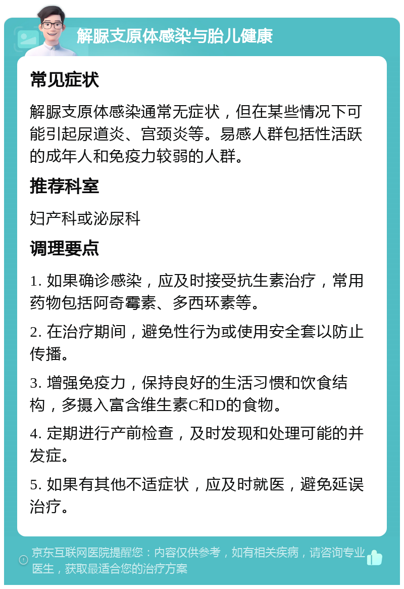 解脲支原体感染与胎儿健康 常见症状 解脲支原体感染通常无症状，但在某些情况下可能引起尿道炎、宫颈炎等。易感人群包括性活跃的成年人和免疫力较弱的人群。 推荐科室 妇产科或泌尿科 调理要点 1. 如果确诊感染，应及时接受抗生素治疗，常用药物包括阿奇霉素、多西环素等。 2. 在治疗期间，避免性行为或使用安全套以防止传播。 3. 增强免疫力，保持良好的生活习惯和饮食结构，多摄入富含维生素C和D的食物。 4. 定期进行产前检查，及时发现和处理可能的并发症。 5. 如果有其他不适症状，应及时就医，避免延误治疗。