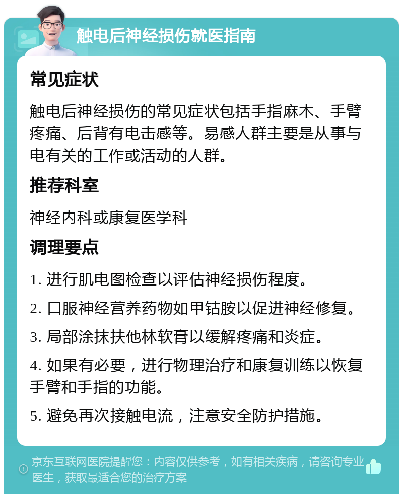 触电后神经损伤就医指南 常见症状 触电后神经损伤的常见症状包括手指麻木、手臂疼痛、后背有电击感等。易感人群主要是从事与电有关的工作或活动的人群。 推荐科室 神经内科或康复医学科 调理要点 1. 进行肌电图检查以评估神经损伤程度。 2. 口服神经营养药物如甲钴胺以促进神经修复。 3. 局部涂抹扶他林软膏以缓解疼痛和炎症。 4. 如果有必要，进行物理治疗和康复训练以恢复手臂和手指的功能。 5. 避免再次接触电流，注意安全防护措施。