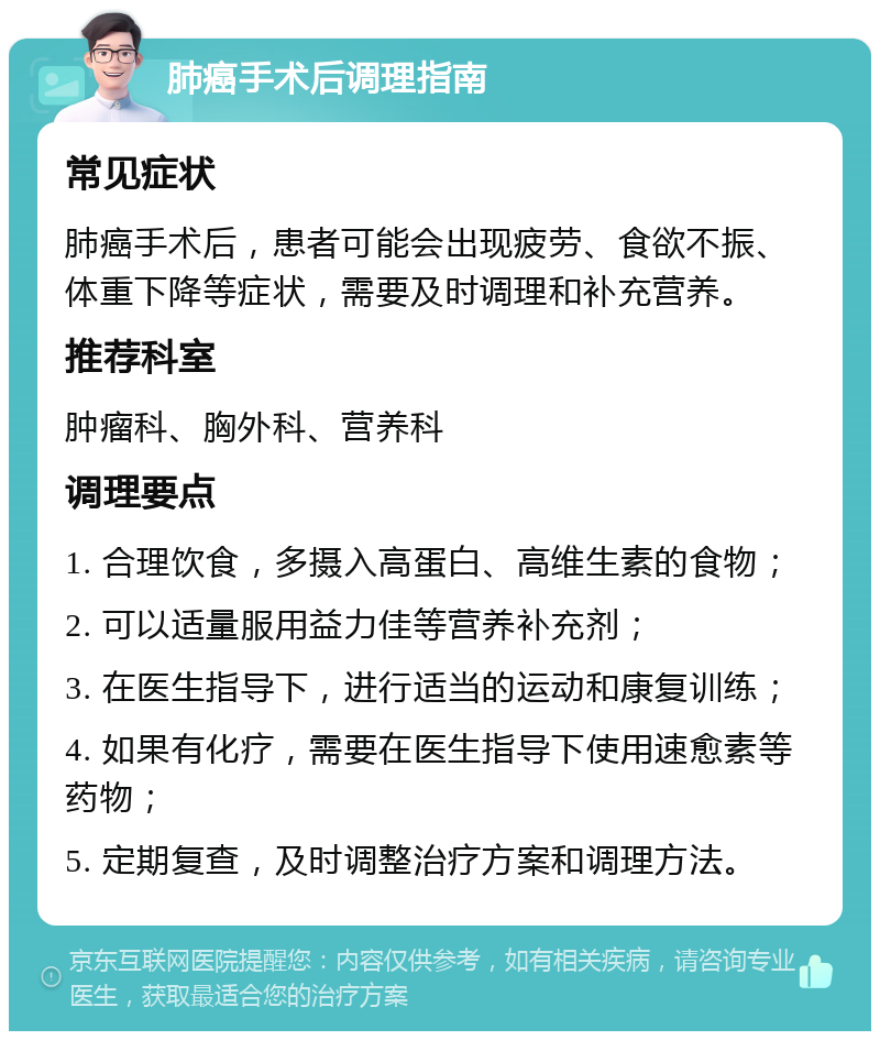 肺癌手术后调理指南 常见症状 肺癌手术后，患者可能会出现疲劳、食欲不振、体重下降等症状，需要及时调理和补充营养。 推荐科室 肿瘤科、胸外科、营养科 调理要点 1. 合理饮食，多摄入高蛋白、高维生素的食物； 2. 可以适量服用益力佳等营养补充剂； 3. 在医生指导下，进行适当的运动和康复训练； 4. 如果有化疗，需要在医生指导下使用速愈素等药物； 5. 定期复查，及时调整治疗方案和调理方法。