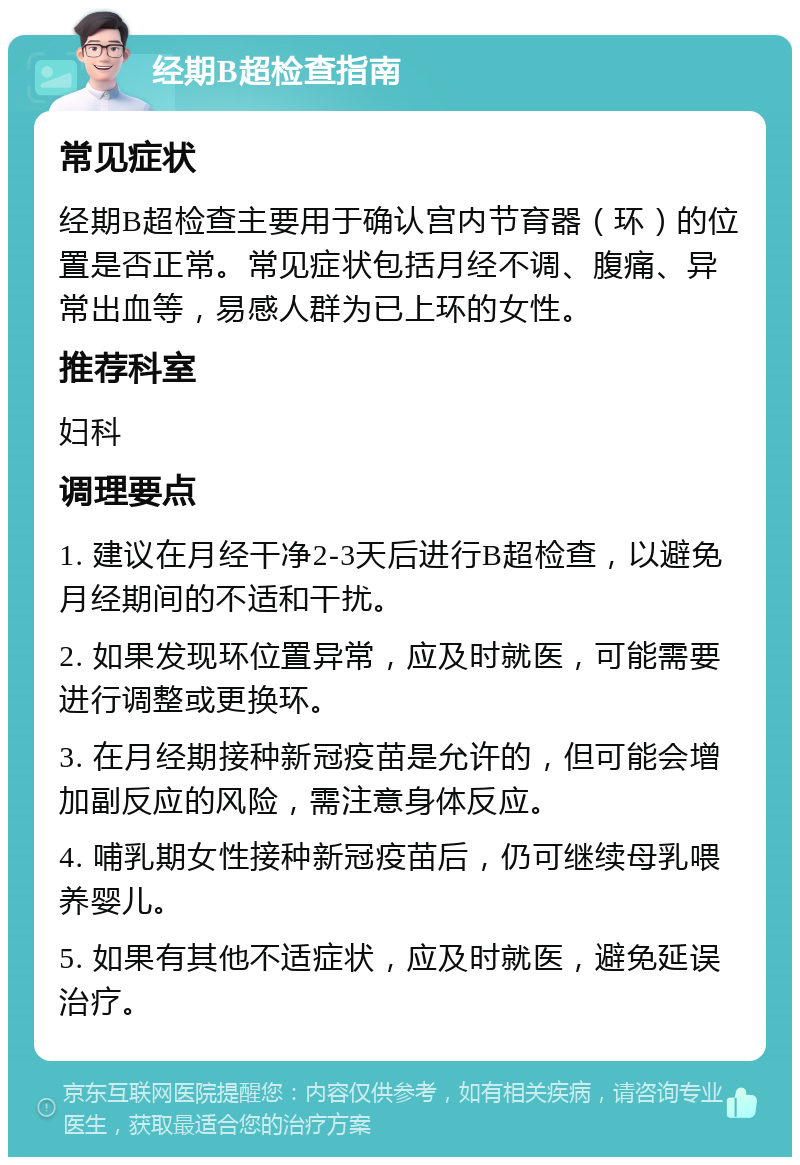 经期B超检查指南 常见症状 经期B超检查主要用于确认宫内节育器（环）的位置是否正常。常见症状包括月经不调、腹痛、异常出血等，易感人群为已上环的女性。 推荐科室 妇科 调理要点 1. 建议在月经干净2-3天后进行B超检查，以避免月经期间的不适和干扰。 2. 如果发现环位置异常，应及时就医，可能需要进行调整或更换环。 3. 在月经期接种新冠疫苗是允许的，但可能会增加副反应的风险，需注意身体反应。 4. 哺乳期女性接种新冠疫苗后，仍可继续母乳喂养婴儿。 5. 如果有其他不适症状，应及时就医，避免延误治疗。