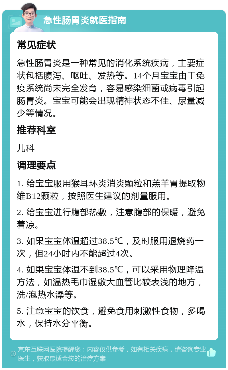 急性肠胃炎就医指南 常见症状 急性肠胃炎是一种常见的消化系统疾病，主要症状包括腹泻、呕吐、发热等。14个月宝宝由于免疫系统尚未完全发育，容易感染细菌或病毒引起肠胃炎。宝宝可能会出现精神状态不佳、尿量减少等情况。 推荐科室 儿科 调理要点 1. 给宝宝服用猴耳环炎消炎颗粒和羔羊胃提取物维B12颗粒，按照医生建议的剂量服用。 2. 给宝宝进行腹部热敷，注意腹部的保暖，避免着凉。 3. 如果宝宝体温超过38.5℃，及时服用退烧药一次，但24小时内不能超过4次。 4. 如果宝宝体温不到38.5℃，可以采用物理降温方法，如温热毛巾湿敷大血管比较表浅的地方，洗/泡热水澡等。 5. 注意宝宝的饮食，避免食用刺激性食物，多喝水，保持水分平衡。