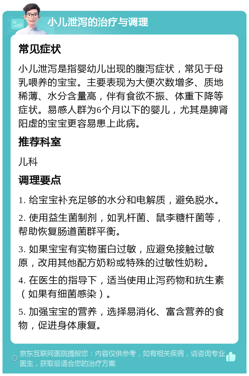 小儿泄泻的治疗与调理 常见症状 小儿泄泻是指婴幼儿出现的腹泻症状，常见于母乳喂养的宝宝。主要表现为大便次数增多、质地稀薄、水分含量高，伴有食欲不振、体重下降等症状。易感人群为6个月以下的婴儿，尤其是脾肾阳虚的宝宝更容易患上此病。 推荐科室 儿科 调理要点 1. 给宝宝补充足够的水分和电解质，避免脱水。 2. 使用益生菌制剂，如乳杆菌、鼠李糖杆菌等，帮助恢复肠道菌群平衡。 3. 如果宝宝有实物蛋白过敏，应避免接触过敏原，改用其他配方奶粉或特殊的过敏性奶粉。 4. 在医生的指导下，适当使用止泻药物和抗生素（如果有细菌感染）。 5. 加强宝宝的营养，选择易消化、富含营养的食物，促进身体康复。