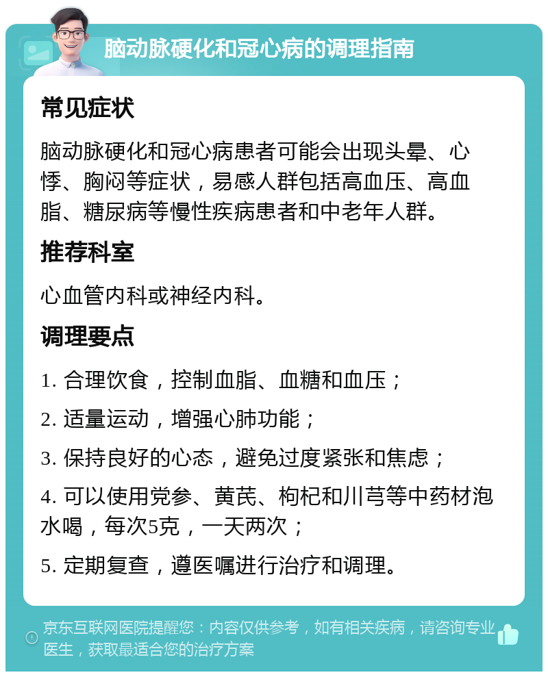 脑动脉硬化和冠心病的调理指南 常见症状 脑动脉硬化和冠心病患者可能会出现头晕、心悸、胸闷等症状，易感人群包括高血压、高血脂、糖尿病等慢性疾病患者和中老年人群。 推荐科室 心血管内科或神经内科。 调理要点 1. 合理饮食，控制血脂、血糖和血压； 2. 适量运动，增强心肺功能； 3. 保持良好的心态，避免过度紧张和焦虑； 4. 可以使用党参、黄芪、枸杞和川芎等中药材泡水喝，每次5克，一天两次； 5. 定期复查，遵医嘱进行治疗和调理。