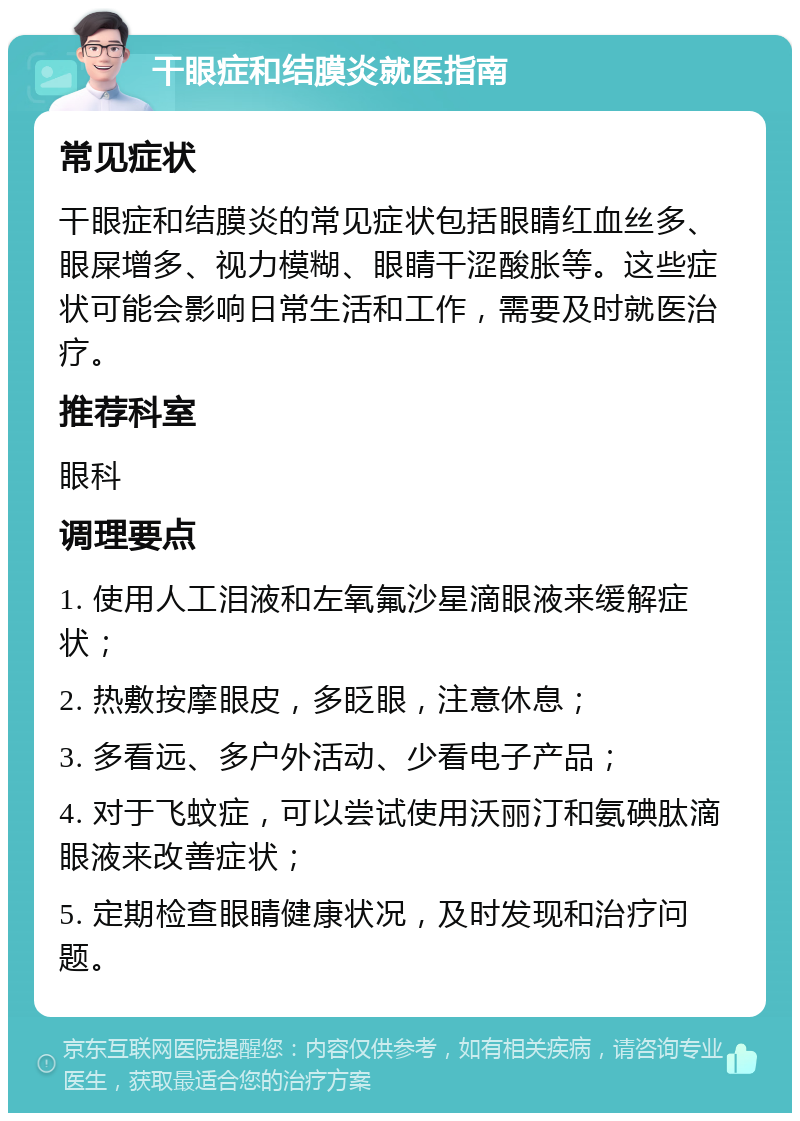 干眼症和结膜炎就医指南 常见症状 干眼症和结膜炎的常见症状包括眼睛红血丝多、眼屎增多、视力模糊、眼睛干涩酸胀等。这些症状可能会影响日常生活和工作，需要及时就医治疗。 推荐科室 眼科 调理要点 1. 使用人工泪液和左氧氟沙星滴眼液来缓解症状； 2. 热敷按摩眼皮，多眨眼，注意休息； 3. 多看远、多户外活动、少看电子产品； 4. 对于飞蚊症，可以尝试使用沃丽汀和氨碘肽滴眼液来改善症状； 5. 定期检查眼睛健康状况，及时发现和治疗问题。