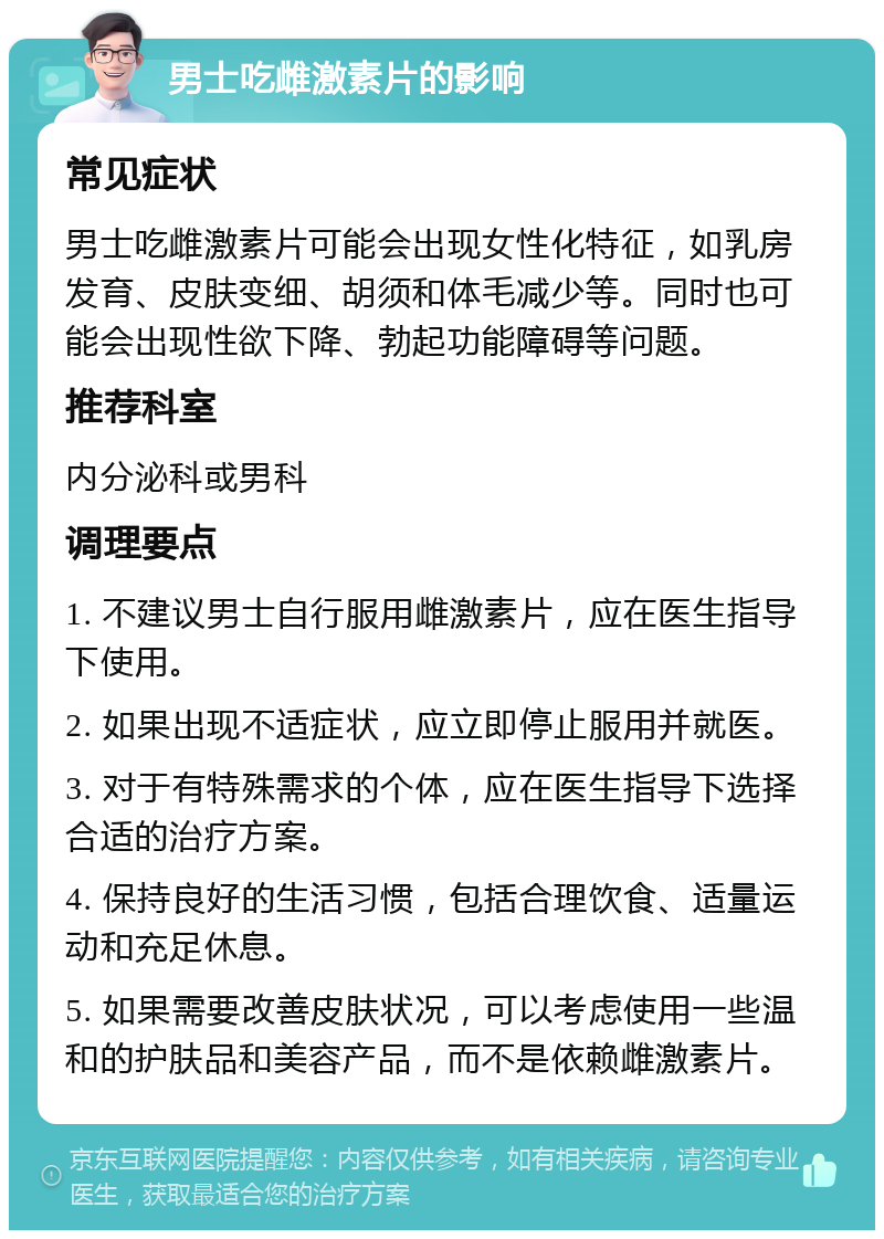 男士吃雌激素片的影响 常见症状 男士吃雌激素片可能会出现女性化特征，如乳房发育、皮肤变细、胡须和体毛减少等。同时也可能会出现性欲下降、勃起功能障碍等问题。 推荐科室 内分泌科或男科 调理要点 1. 不建议男士自行服用雌激素片，应在医生指导下使用。 2. 如果出现不适症状，应立即停止服用并就医。 3. 对于有特殊需求的个体，应在医生指导下选择合适的治疗方案。 4. 保持良好的生活习惯，包括合理饮食、适量运动和充足休息。 5. 如果需要改善皮肤状况，可以考虑使用一些温和的护肤品和美容产品，而不是依赖雌激素片。