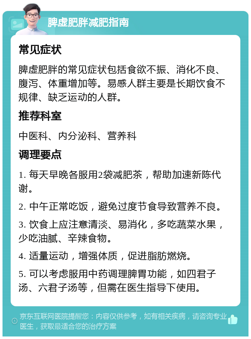 脾虚肥胖减肥指南 常见症状 脾虚肥胖的常见症状包括食欲不振、消化不良、腹泻、体重增加等。易感人群主要是长期饮食不规律、缺乏运动的人群。 推荐科室 中医科、内分泌科、营养科 调理要点 1. 每天早晚各服用2袋减肥茶，帮助加速新陈代谢。 2. 中午正常吃饭，避免过度节食导致营养不良。 3. 饮食上应注意清淡、易消化，多吃蔬菜水果，少吃油腻、辛辣食物。 4. 适量运动，增强体质，促进脂肪燃烧。 5. 可以考虑服用中药调理脾胃功能，如四君子汤、六君子汤等，但需在医生指导下使用。