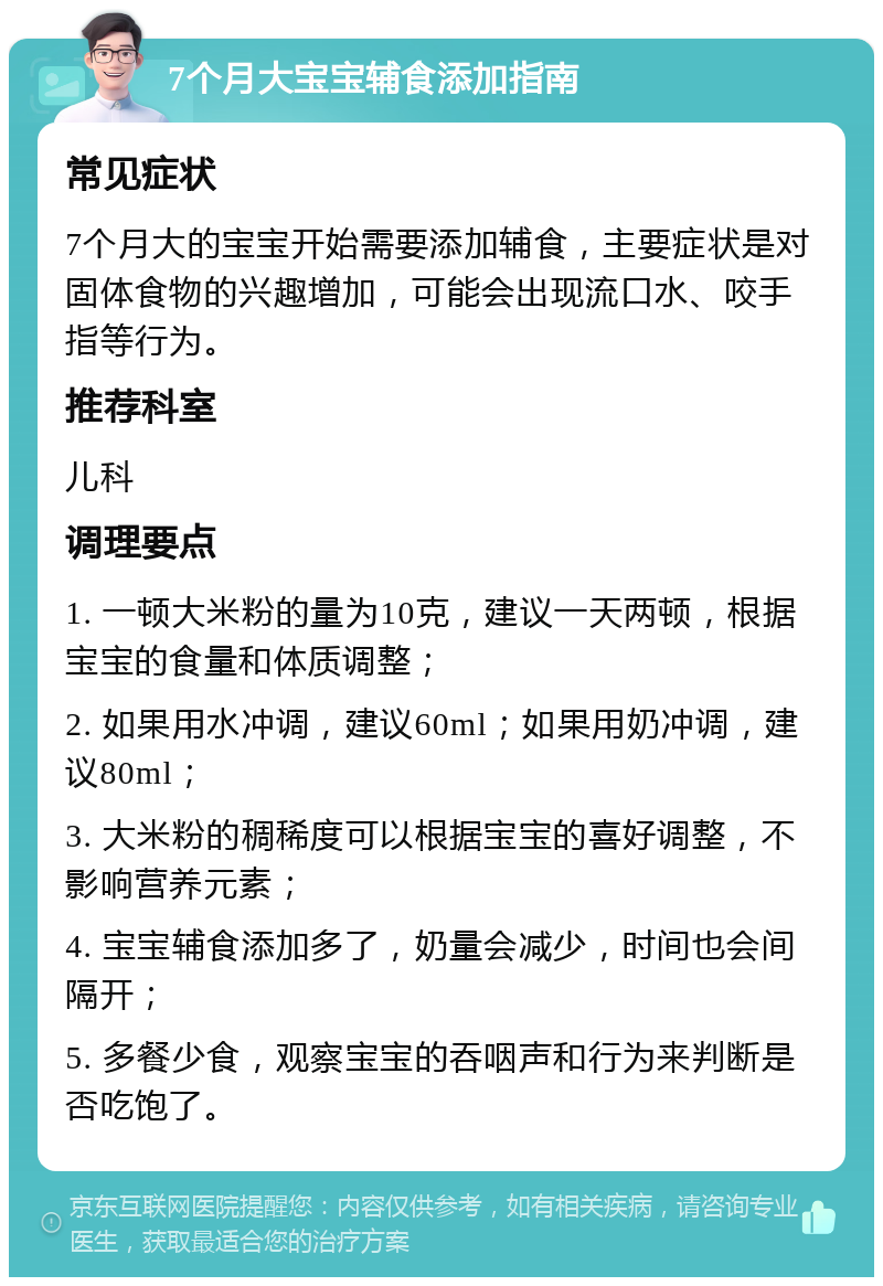 7个月大宝宝辅食添加指南 常见症状 7个月大的宝宝开始需要添加辅食，主要症状是对固体食物的兴趣增加，可能会出现流口水、咬手指等行为。 推荐科室 儿科 调理要点 1. 一顿大米粉的量为10克，建议一天两顿，根据宝宝的食量和体质调整； 2. 如果用水冲调，建议60ml；如果用奶冲调，建议80ml； 3. 大米粉的稠稀度可以根据宝宝的喜好调整，不影响营养元素； 4. 宝宝辅食添加多了，奶量会减少，时间也会间隔开； 5. 多餐少食，观察宝宝的吞咽声和行为来判断是否吃饱了。