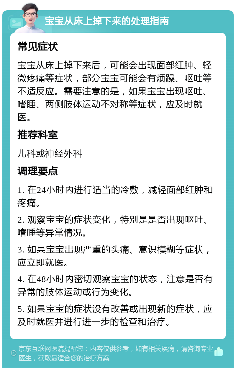 宝宝从床上掉下来的处理指南 常见症状 宝宝从床上掉下来后，可能会出现面部红肿、轻微疼痛等症状，部分宝宝可能会有烦躁、呕吐等不适反应。需要注意的是，如果宝宝出现呕吐、嗜睡、两侧肢体运动不对称等症状，应及时就医。 推荐科室 儿科或神经外科 调理要点 1. 在24小时内进行适当的冷敷，减轻面部红肿和疼痛。 2. 观察宝宝的症状变化，特别是是否出现呕吐、嗜睡等异常情况。 3. 如果宝宝出现严重的头痛、意识模糊等症状，应立即就医。 4. 在48小时内密切观察宝宝的状态，注意是否有异常的肢体运动或行为变化。 5. 如果宝宝的症状没有改善或出现新的症状，应及时就医并进行进一步的检查和治疗。