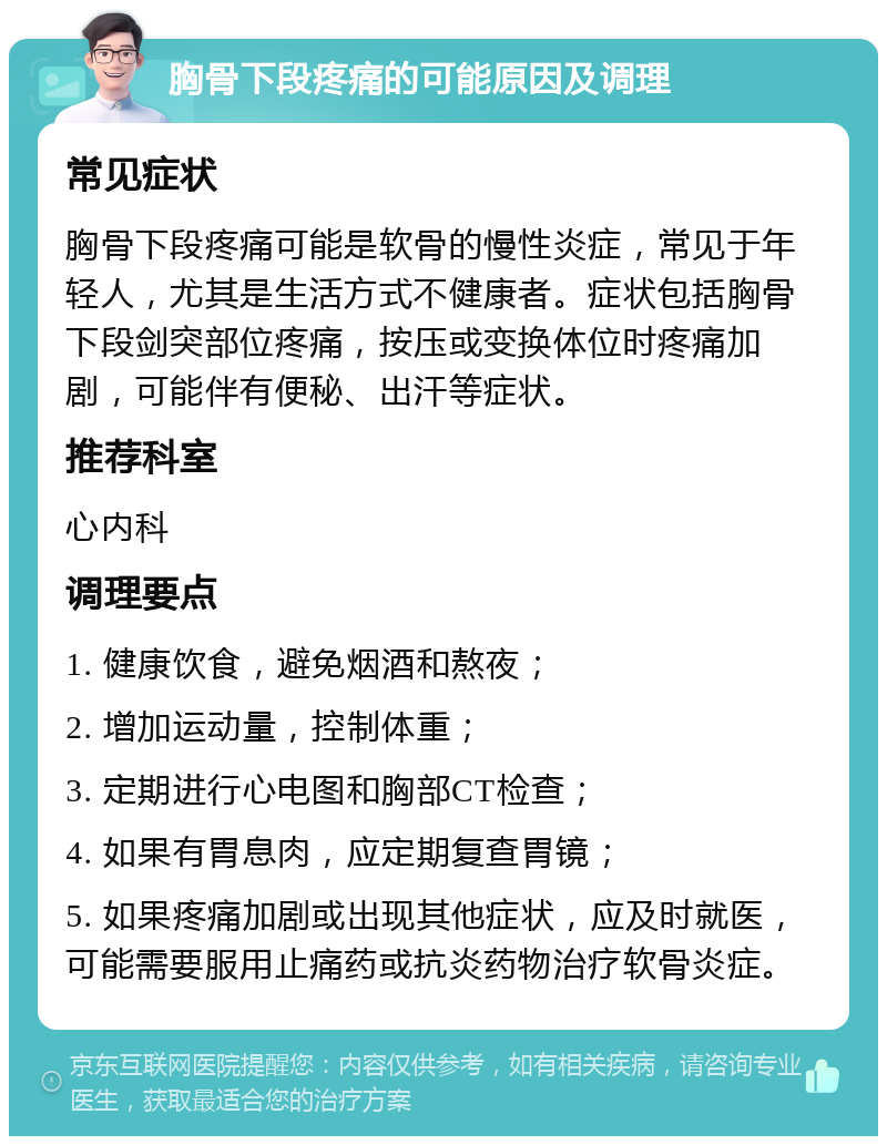 胸骨下段疼痛的可能原因及调理 常见症状 胸骨下段疼痛可能是软骨的慢性炎症，常见于年轻人，尤其是生活方式不健康者。症状包括胸骨下段剑突部位疼痛，按压或变换体位时疼痛加剧，可能伴有便秘、出汗等症状。 推荐科室 心内科 调理要点 1. 健康饮食，避免烟酒和熬夜； 2. 增加运动量，控制体重； 3. 定期进行心电图和胸部CT检查； 4. 如果有胃息肉，应定期复查胃镜； 5. 如果疼痛加剧或出现其他症状，应及时就医，可能需要服用止痛药或抗炎药物治疗软骨炎症。