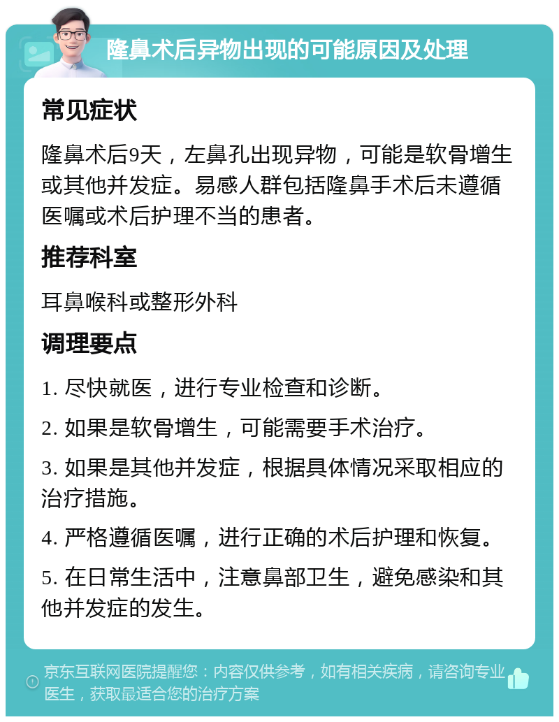 隆鼻术后异物出现的可能原因及处理 常见症状 隆鼻术后9天，左鼻孔出现异物，可能是软骨增生或其他并发症。易感人群包括隆鼻手术后未遵循医嘱或术后护理不当的患者。 推荐科室 耳鼻喉科或整形外科 调理要点 1. 尽快就医，进行专业检查和诊断。 2. 如果是软骨增生，可能需要手术治疗。 3. 如果是其他并发症，根据具体情况采取相应的治疗措施。 4. 严格遵循医嘱，进行正确的术后护理和恢复。 5. 在日常生活中，注意鼻部卫生，避免感染和其他并发症的发生。