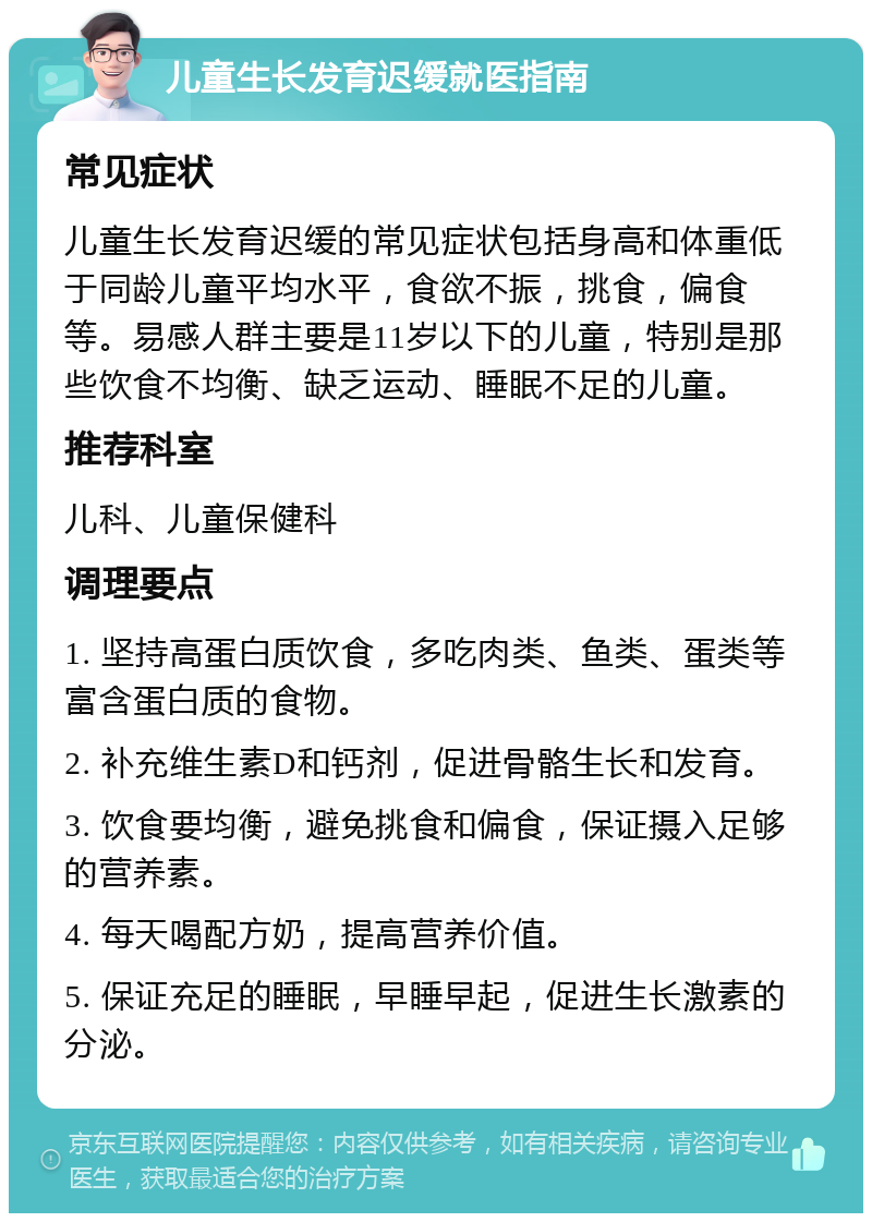 儿童生长发育迟缓就医指南 常见症状 儿童生长发育迟缓的常见症状包括身高和体重低于同龄儿童平均水平，食欲不振，挑食，偏食等。易感人群主要是11岁以下的儿童，特别是那些饮食不均衡、缺乏运动、睡眠不足的儿童。 推荐科室 儿科、儿童保健科 调理要点 1. 坚持高蛋白质饮食，多吃肉类、鱼类、蛋类等富含蛋白质的食物。 2. 补充维生素D和钙剂，促进骨骼生长和发育。 3. 饮食要均衡，避免挑食和偏食，保证摄入足够的营养素。 4. 每天喝配方奶，提高营养价值。 5. 保证充足的睡眠，早睡早起，促进生长激素的分泌。