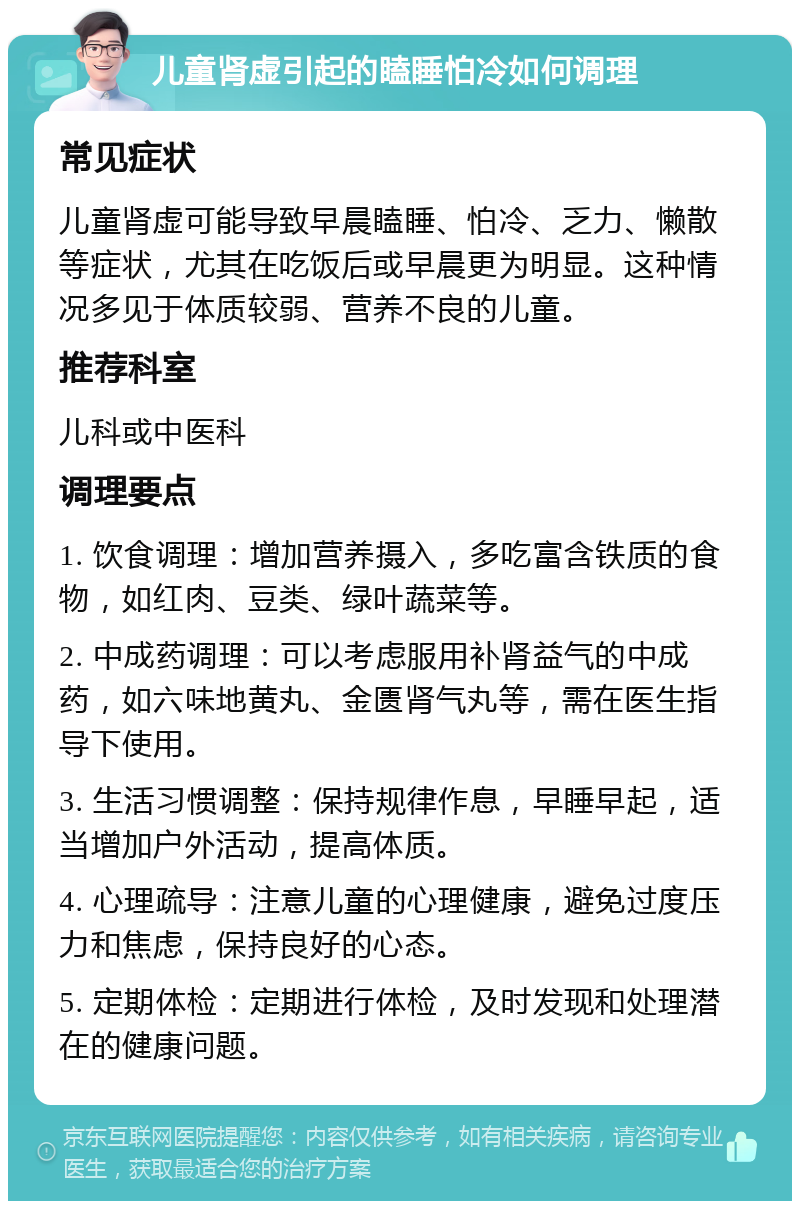 儿童肾虚引起的瞌睡怕冷如何调理 常见症状 儿童肾虚可能导致早晨瞌睡、怕冷、乏力、懒散等症状，尤其在吃饭后或早晨更为明显。这种情况多见于体质较弱、营养不良的儿童。 推荐科室 儿科或中医科 调理要点 1. 饮食调理：增加营养摄入，多吃富含铁质的食物，如红肉、豆类、绿叶蔬菜等。 2. 中成药调理：可以考虑服用补肾益气的中成药，如六味地黄丸、金匮肾气丸等，需在医生指导下使用。 3. 生活习惯调整：保持规律作息，早睡早起，适当增加户外活动，提高体质。 4. 心理疏导：注意儿童的心理健康，避免过度压力和焦虑，保持良好的心态。 5. 定期体检：定期进行体检，及时发现和处理潜在的健康问题。