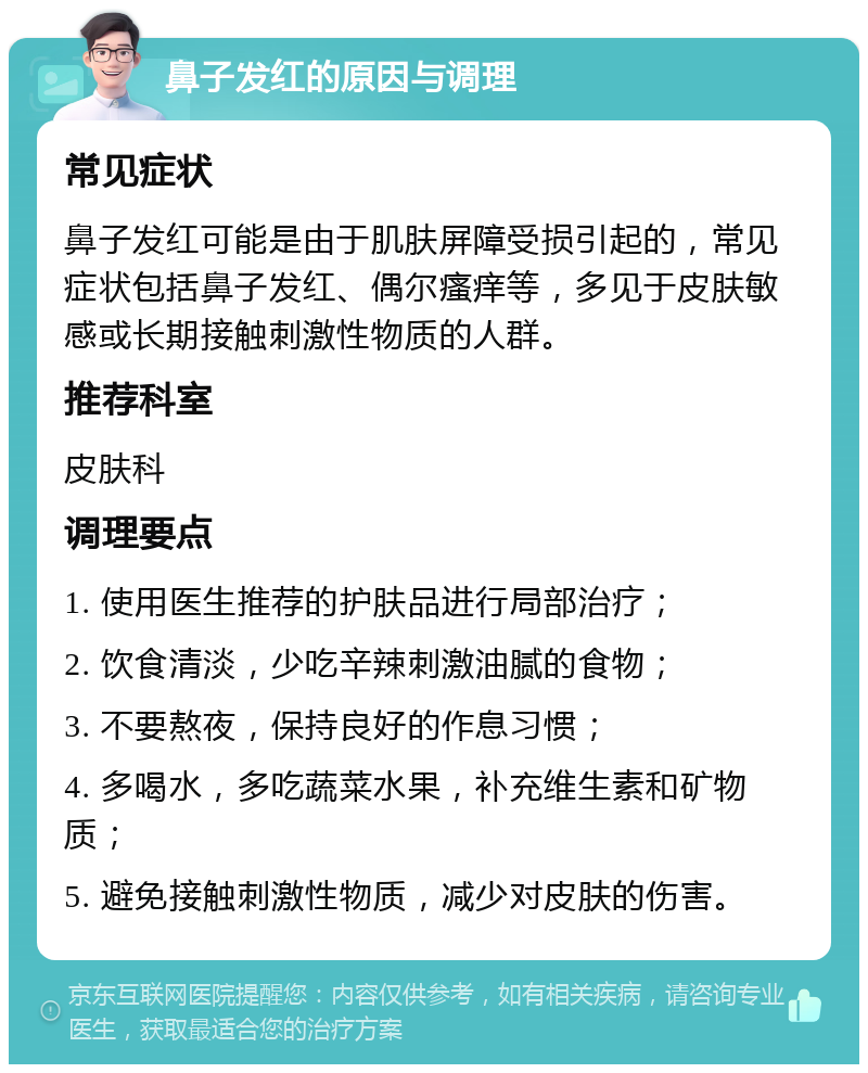 鼻子发红的原因与调理 常见症状 鼻子发红可能是由于肌肤屏障受损引起的，常见症状包括鼻子发红、偶尔瘙痒等，多见于皮肤敏感或长期接触刺激性物质的人群。 推荐科室 皮肤科 调理要点 1. 使用医生推荐的护肤品进行局部治疗； 2. 饮食清淡，少吃辛辣刺激油腻的食物； 3. 不要熬夜，保持良好的作息习惯； 4. 多喝水，多吃蔬菜水果，补充维生素和矿物质； 5. 避免接触刺激性物质，减少对皮肤的伤害。