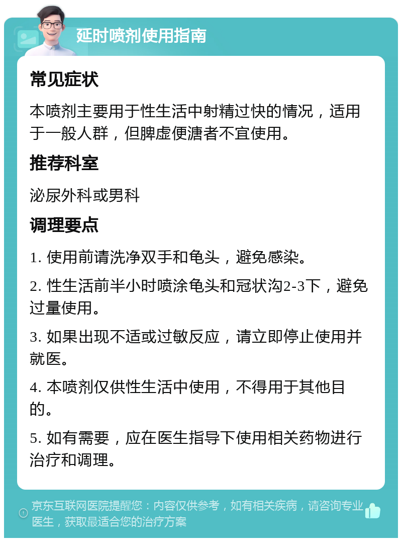 延时喷剂使用指南 常见症状 本喷剂主要用于性生活中射精过快的情况，适用于一般人群，但脾虚便溏者不宜使用。 推荐科室 泌尿外科或男科 调理要点 1. 使用前请洗净双手和龟头，避免感染。 2. 性生活前半小时喷涂龟头和冠状沟2-3下，避免过量使用。 3. 如果出现不适或过敏反应，请立即停止使用并就医。 4. 本喷剂仅供性生活中使用，不得用于其他目的。 5. 如有需要，应在医生指导下使用相关药物进行治疗和调理。