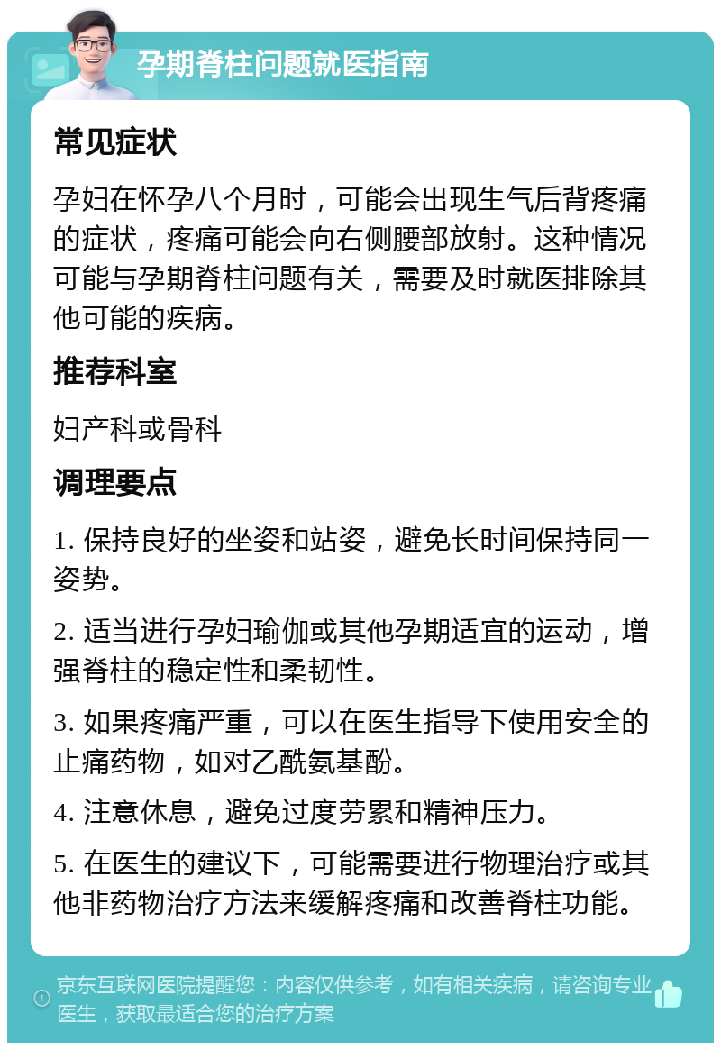 孕期脊柱问题就医指南 常见症状 孕妇在怀孕八个月时，可能会出现生气后背疼痛的症状，疼痛可能会向右侧腰部放射。这种情况可能与孕期脊柱问题有关，需要及时就医排除其他可能的疾病。 推荐科室 妇产科或骨科 调理要点 1. 保持良好的坐姿和站姿，避免长时间保持同一姿势。 2. 适当进行孕妇瑜伽或其他孕期适宜的运动，增强脊柱的稳定性和柔韧性。 3. 如果疼痛严重，可以在医生指导下使用安全的止痛药物，如对乙酰氨基酚。 4. 注意休息，避免过度劳累和精神压力。 5. 在医生的建议下，可能需要进行物理治疗或其他非药物治疗方法来缓解疼痛和改善脊柱功能。