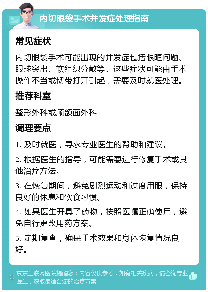 内切眼袋手术并发症处理指南 常见症状 内切眼袋手术可能出现的并发症包括眼眶问题、眼球突出、软组织分散等。这些症状可能由手术操作不当或韧带打开引起，需要及时就医处理。 推荐科室 整形外科或颅颌面外科 调理要点 1. 及时就医，寻求专业医生的帮助和建议。 2. 根据医生的指导，可能需要进行修复手术或其他治疗方法。 3. 在恢复期间，避免剧烈运动和过度用眼，保持良好的休息和饮食习惯。 4. 如果医生开具了药物，按照医嘱正确使用，避免自行更改用药方案。 5. 定期复查，确保手术效果和身体恢复情况良好。