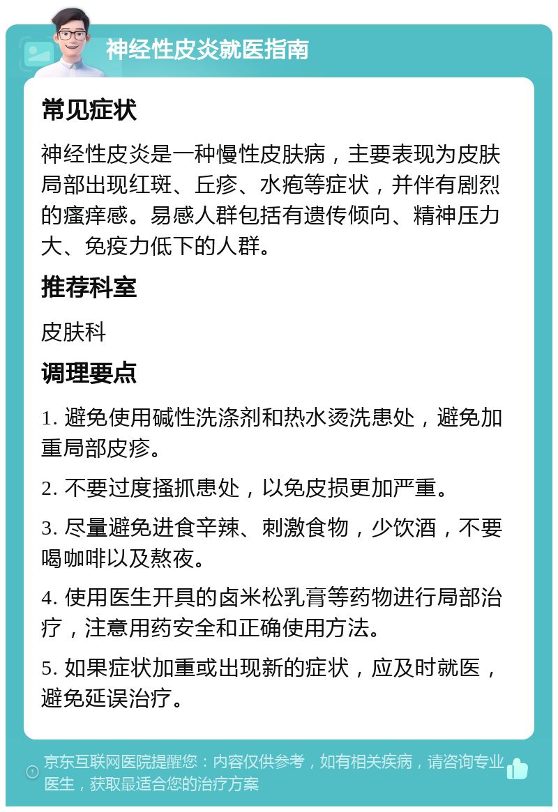 神经性皮炎就医指南 常见症状 神经性皮炎是一种慢性皮肤病，主要表现为皮肤局部出现红斑、丘疹、水疱等症状，并伴有剧烈的瘙痒感。易感人群包括有遗传倾向、精神压力大、免疫力低下的人群。 推荐科室 皮肤科 调理要点 1. 避免使用碱性洗涤剂和热水烫洗患处，避免加重局部皮疹。 2. 不要过度搔抓患处，以免皮损更加严重。 3. 尽量避免进食辛辣、刺激食物，少饮酒，不要喝咖啡以及熬夜。 4. 使用医生开具的卤米松乳膏等药物进行局部治疗，注意用药安全和正确使用方法。 5. 如果症状加重或出现新的症状，应及时就医，避免延误治疗。