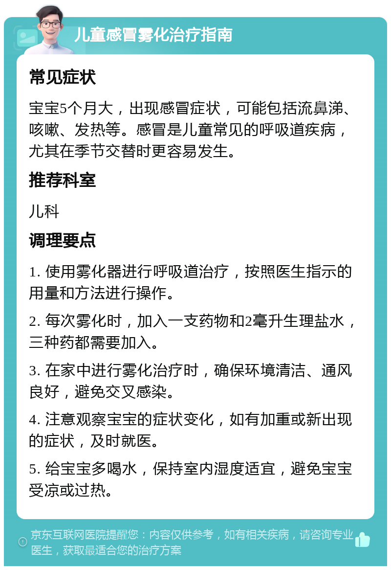 儿童感冒雾化治疗指南 常见症状 宝宝5个月大，出现感冒症状，可能包括流鼻涕、咳嗽、发热等。感冒是儿童常见的呼吸道疾病，尤其在季节交替时更容易发生。 推荐科室 儿科 调理要点 1. 使用雾化器进行呼吸道治疗，按照医生指示的用量和方法进行操作。 2. 每次雾化时，加入一支药物和2毫升生理盐水，三种药都需要加入。 3. 在家中进行雾化治疗时，确保环境清洁、通风良好，避免交叉感染。 4. 注意观察宝宝的症状变化，如有加重或新出现的症状，及时就医。 5. 给宝宝多喝水，保持室内湿度适宜，避免宝宝受凉或过热。