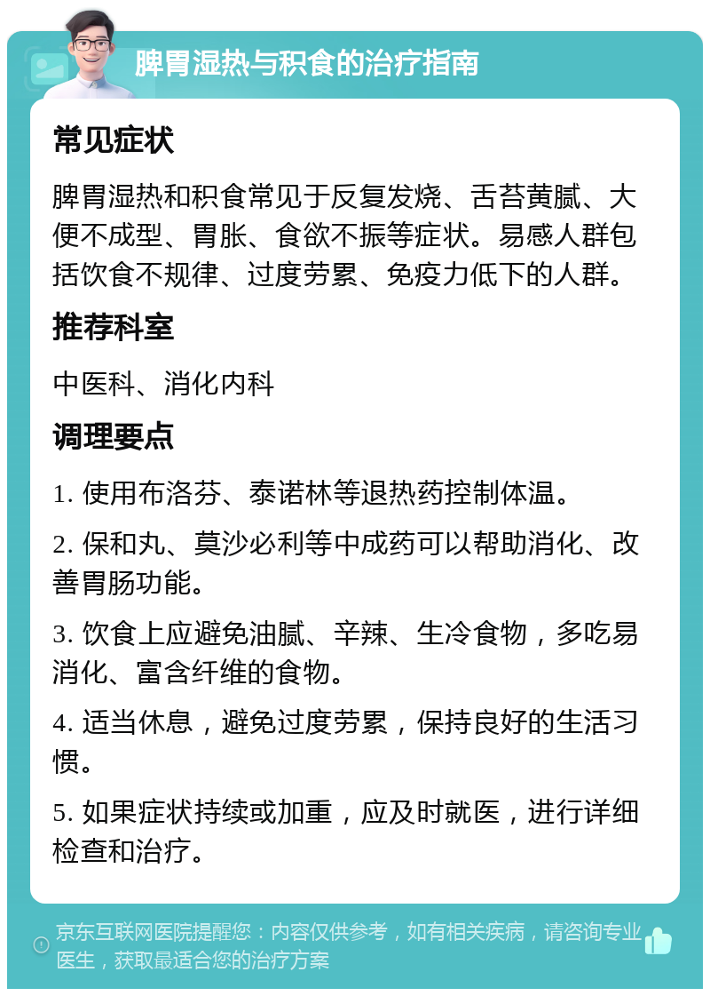 脾胃湿热与积食的治疗指南 常见症状 脾胃湿热和积食常见于反复发烧、舌苔黄腻、大便不成型、胃胀、食欲不振等症状。易感人群包括饮食不规律、过度劳累、免疫力低下的人群。 推荐科室 中医科、消化内科 调理要点 1. 使用布洛芬、泰诺林等退热药控制体温。 2. 保和丸、莫沙必利等中成药可以帮助消化、改善胃肠功能。 3. 饮食上应避免油腻、辛辣、生冷食物，多吃易消化、富含纤维的食物。 4. 适当休息，避免过度劳累，保持良好的生活习惯。 5. 如果症状持续或加重，应及时就医，进行详细检查和治疗。