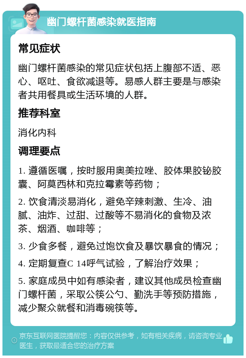 幽门螺杆菌感染就医指南 常见症状 幽门螺杆菌感染的常见症状包括上腹部不适、恶心、呕吐、食欲减退等。易感人群主要是与感染者共用餐具或生活环境的人群。 推荐科室 消化内科 调理要点 1. 遵循医嘱，按时服用奥美拉唑、胶体果胶铋胶囊、阿莫西林和克拉霉素等药物； 2. 饮食清淡易消化，避免辛辣刺激、生冷、油腻、油炸、过甜、过酸等不易消化的食物及浓茶、烟酒、咖啡等； 3. 少食多餐，避免过饱饮食及暴饮暴食的情况； 4. 定期复查C 14呼气试验，了解治疗效果； 5. 家庭成员中如有感染者，建议其他成员检查幽门螺杆菌，采取公筷公勺、勤洗手等预防措施，减少聚众就餐和消毒碗筷等。