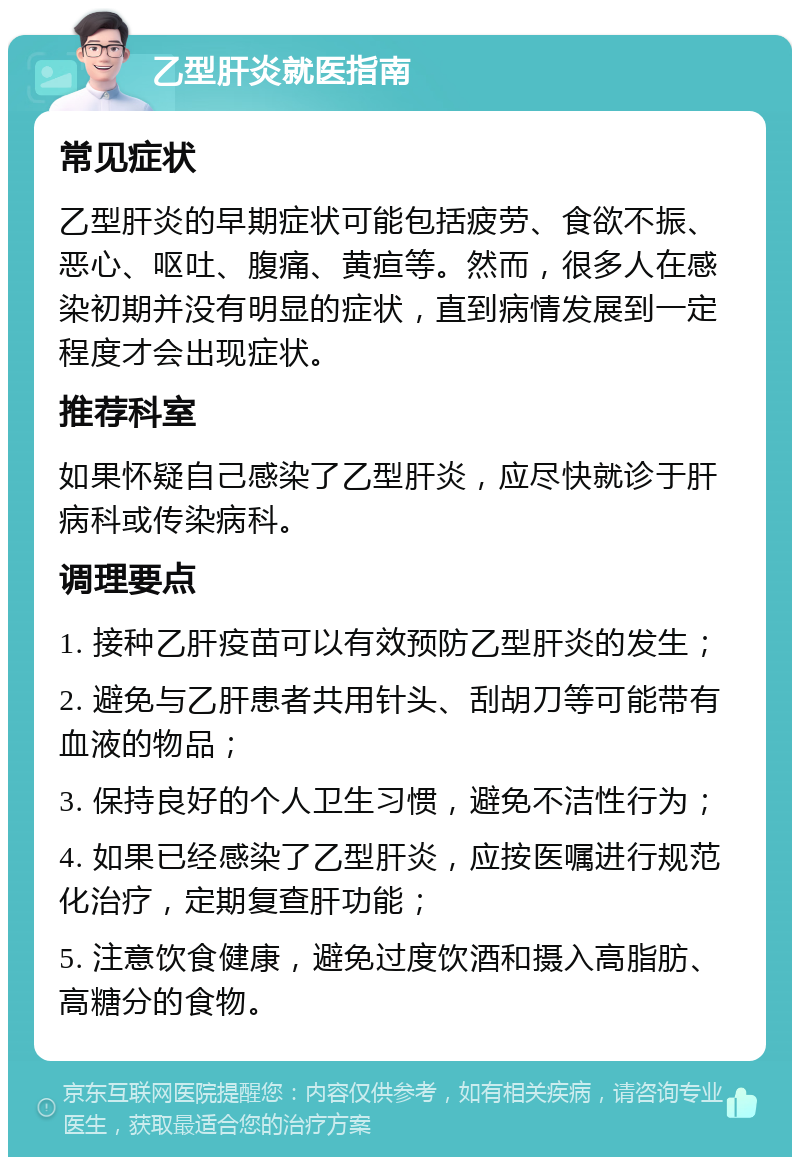 乙型肝炎就医指南 常见症状 乙型肝炎的早期症状可能包括疲劳、食欲不振、恶心、呕吐、腹痛、黄疸等。然而，很多人在感染初期并没有明显的症状，直到病情发展到一定程度才会出现症状。 推荐科室 如果怀疑自己感染了乙型肝炎，应尽快就诊于肝病科或传染病科。 调理要点 1. 接种乙肝疫苗可以有效预防乙型肝炎的发生； 2. 避免与乙肝患者共用针头、刮胡刀等可能带有血液的物品； 3. 保持良好的个人卫生习惯，避免不洁性行为； 4. 如果已经感染了乙型肝炎，应按医嘱进行规范化治疗，定期复查肝功能； 5. 注意饮食健康，避免过度饮酒和摄入高脂肪、高糖分的食物。