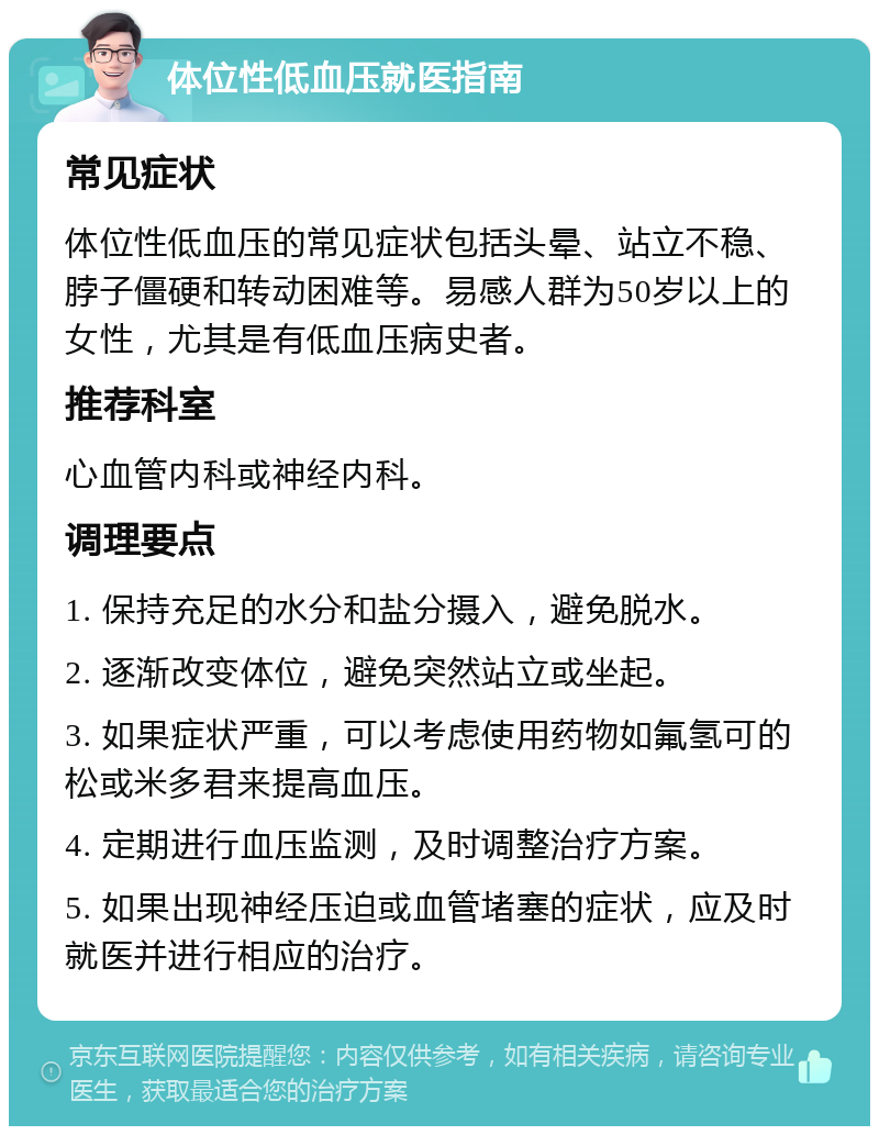 体位性低血压就医指南 常见症状 体位性低血压的常见症状包括头晕、站立不稳、脖子僵硬和转动困难等。易感人群为50岁以上的女性，尤其是有低血压病史者。 推荐科室 心血管内科或神经内科。 调理要点 1. 保持充足的水分和盐分摄入，避免脱水。 2. 逐渐改变体位，避免突然站立或坐起。 3. 如果症状严重，可以考虑使用药物如氟氢可的松或米多君来提高血压。 4. 定期进行血压监测，及时调整治疗方案。 5. 如果出现神经压迫或血管堵塞的症状，应及时就医并进行相应的治疗。